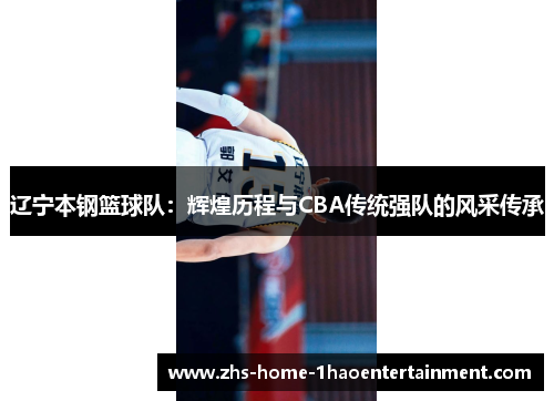 辽宁本钢篮球队:辉煌历程与CBA传统强队的风采传承 辽宁本钢篮球队:辉煌历程与CBA传统强队的风采传承