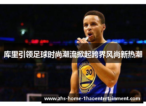 库里引领足球时尚潮流掀起跨界风尚新热潮 库里引领足球时尚潮流掀起跨界风尚新热潮