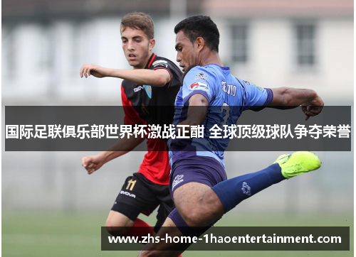 国际足联俱乐部世界杯激战正酣 全球顶级球队争夺荣誉 国际足联俱乐部世界杯激战正酣 全球顶级球队争夺荣誉