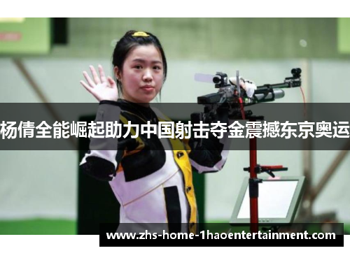 杨倩全能崛起助力中国射击夺金震撼东京奥运 杨倩全能崛起助力中国射击夺金震撼东京奥运