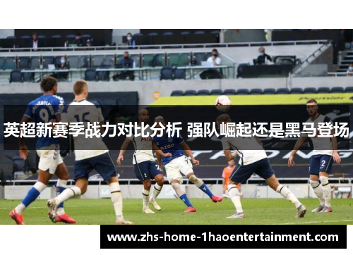 英超新赛季战力对比分析 强队崛起还是黑马登场 英超新赛季战力对比分析 强队崛起还是黑马登场