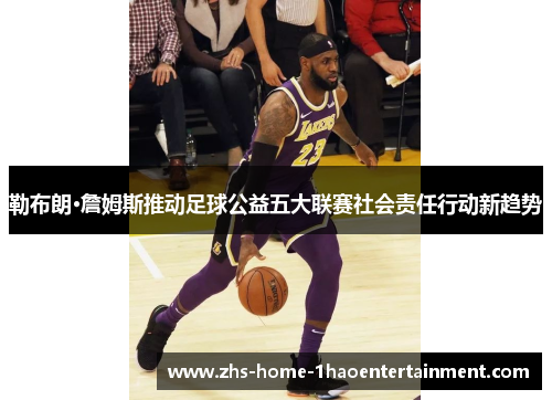 勒布朗·詹姆斯推动足球公益五大联赛社会责任行动新趋势 勒布朗·詹姆斯推动足球公益五大联赛社会责任行动新趋势